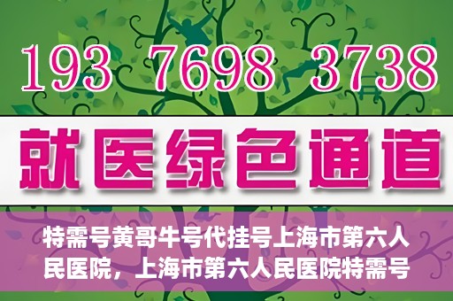 特需号黄哥牛号代挂号上海市第六人民医院，上海市第六人民医院特需号黄哥牛号代挂号服务解析
