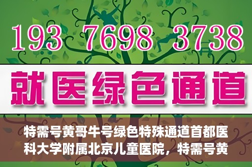 特需号黄哥牛号绿色特殊通道首都医科大学附属北京儿童医院，特需号黄哥牛号，北京儿童医院开启绿色特殊通道关爱患儿健康之路