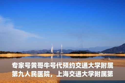 专家号黄哥牛号代预约交通大学附属第九人民医院，上海交通大学附属第九人民医院专家号黄哥牛号预约服务启动