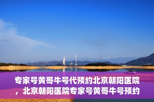 专家号黄哥牛号代预约北京朝阳医院，北京朝阳医院专家号黄哥牛号预约服务启动
