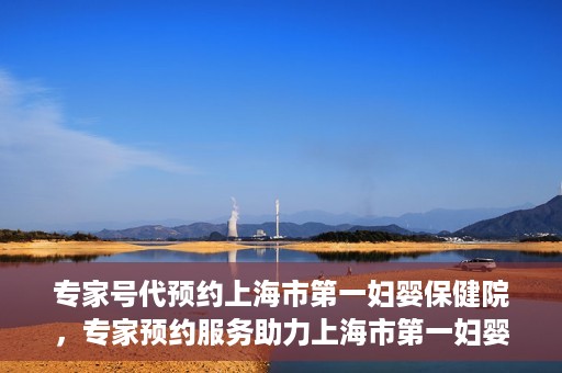 专家号代预约上海市第一妇婴保健院，专家预约服务助力上海市第一妇婴保健院挂号体验优化