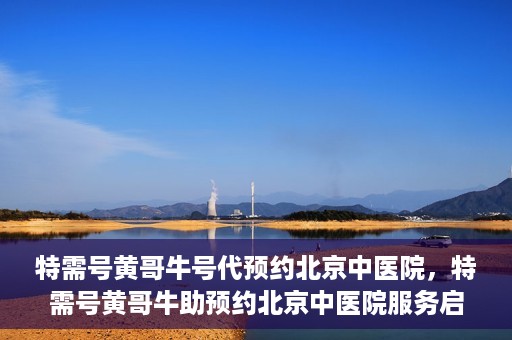 特需号黄哥牛号代预约北京中医院，特需号黄哥牛助预约北京中医院服务启动
