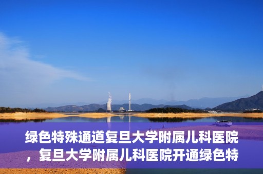 绿色特殊通道复旦大学附属儿科医院，复旦大学附属儿科医院开通绿色特殊通道，关爱儿童健康之路
