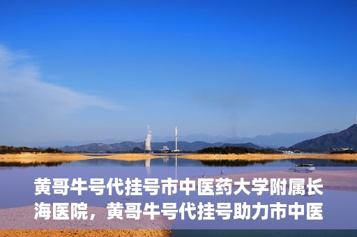 黄哥牛号代挂号市中医药大学附属长海医院，黄哥牛号代挂号助力市中医药大学附属长海医院就医体验升级