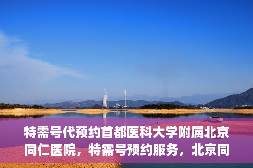 特需号代预约首都医科大学附属北京同仁医院，特需号预约服务，北京同仁医院挂号无忧