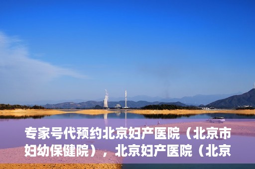 专家号代预约北京妇产医院（北京市妇幼保健院），北京妇产医院（北京市妇幼保健院）专家号预约指南