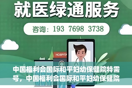 中国福利会国际和平妇幼保健院特需号，中国福利会国际和平妇幼保健院特需服务号，专业呵护母婴健康之选