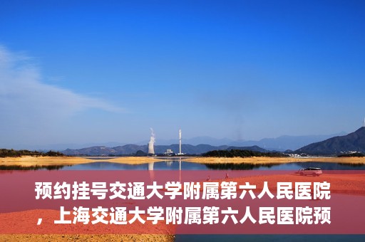 预约挂号交通大学附属第六人民医院，上海交通大学附属第六人民医院预约挂号攻略