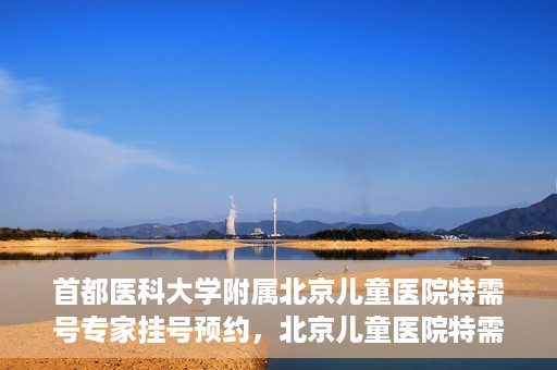 首都医科大学附属北京儿童医院特需号专家挂号预约，北京儿童医院特需号专家挂号预约指南