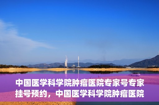 中国医学科学院肿瘤医院专家号专家挂号预约，中国医学科学院肿瘤医院专家挂号预约攻略，专家号预约解读