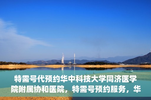 特需号代预约华中科技大学同济医学院附属协和医院，特需号预约服务，华中科技大学同济医学院附属协和医院专业在线预约平台