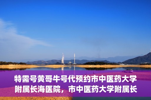 特需号黄哥牛号代预约市中医药大学附属长海医院，市中医药大学附属长海医院特需号黄哥牛号预约服务启动
