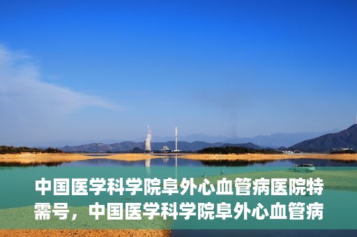 中国医学科学院阜外心血管病医院特需号，中国医学科学院阜外心血管病医院特需号，心血管健康的高端医疗服务体验