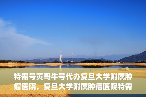 特需号黄哥牛号代办复旦大学附属肿瘤医院，复旦大学附属肿瘤医院特需号黄哥牛号代办服务详解