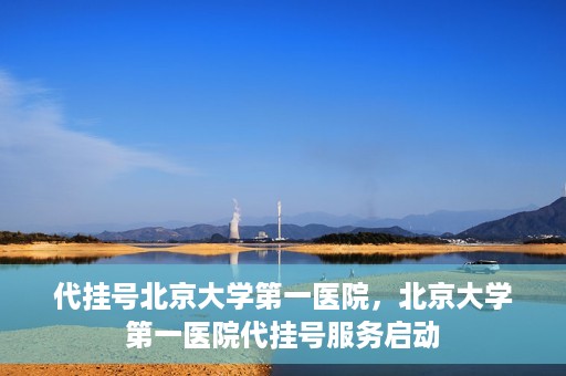 代挂号北京大学第一医院，北京大学第一医院代挂号服务启动