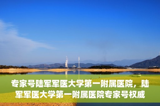 专家号陆军军医大学第一附属医院，陆军军医大学第一附属医院专家号权威解读健康之道
