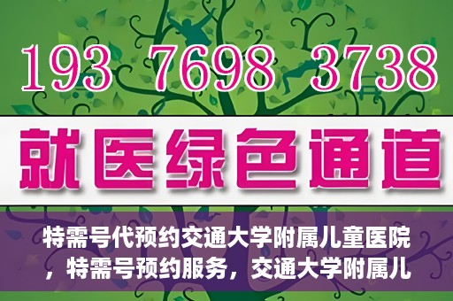 特需号代预约交通大学附属儿童医院，特需号预约服务，交通大学附属儿童医院就医指南