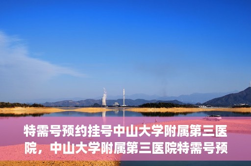 特需号预约挂号中山大学附属第三医院，中山大学附属第三医院特需号预约挂号服务启动