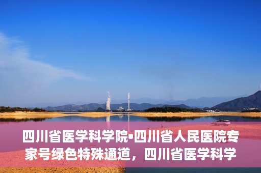 四川省医学科学院•四川省人民医院专家号绿色特殊通道，四川省医学科学院·四川省人民医院专家号绿色特殊通道服务启动