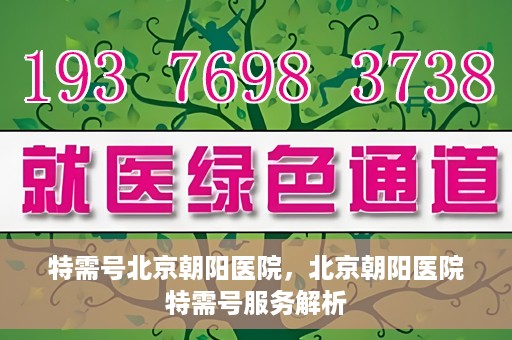 特需号北京朝阳医院，北京朝阳医院特需号服务解析