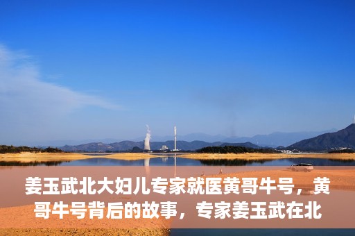 姜玉武北大妇儿专家就医黄哥牛号，黄哥牛号背后的故事，专家姜玉武在北大妇儿的医疗实践