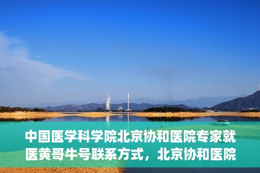 中国医学科学院北京协和医院专家就医黄哥牛号联系方式，北京协和医院专家黄哥牛号联系方式及就医指南