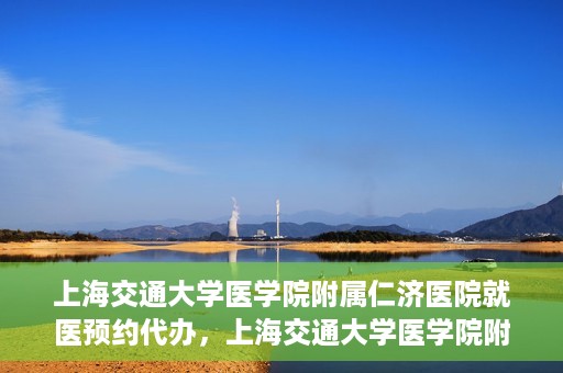 上海交通大学医学院附属仁济医院就医预约代办，上海交通大学医学院附属仁济医院就医预约代办指南