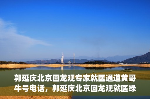 郭延庆北京回龙观专家就医通道黄哥牛号电话，郭延庆北京回龙观就医绿色通道，专家牛号电话咨询热线揭秘