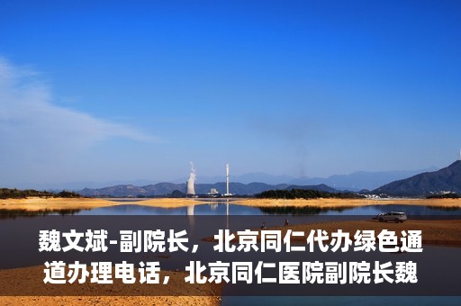 魏文斌-副院长，北京同仁代办绿色通道办理电话，北京同仁医院副院长魏文斌，绿色通道办理电话及代办服务详解