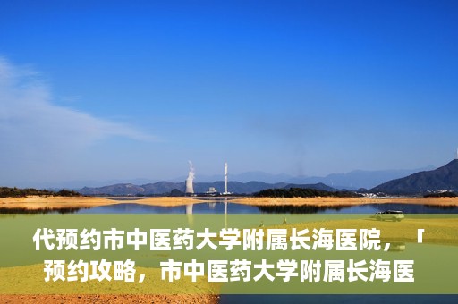 代预约市中医药大学附属长海医院，「预约攻略，市中医药大学附属长海医院直达通道」