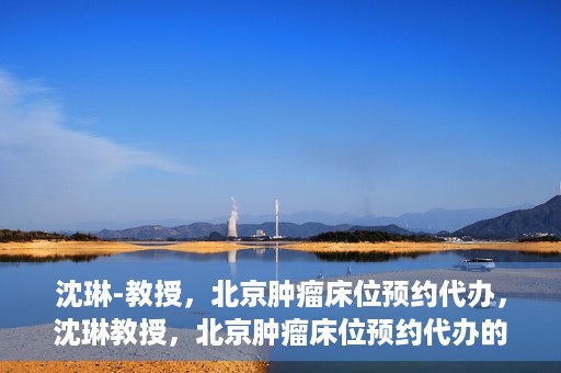 沈琳-教授，北京肿瘤床位预约代办，沈琳教授，北京肿瘤床位预约代办的权威解读
