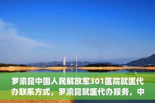 罗渝昆中国人民解放军301医院就医代办联系方式，罗渝昆就医代办服务，中国人民解放军301医院联系方式揭秘