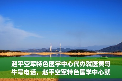 赵平空军特色医学中心代办就医黄哥牛号电话，赵平空军特色医学中心就医代办服务，黄哥牛号电话一键预约就医服务