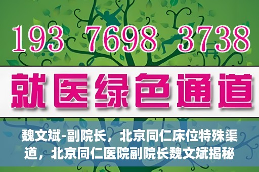 魏文斌-副院长，北京同仁床位特殊渠道，北京同仁医院副院长魏文斌揭秘床位特殊渠道管理之道