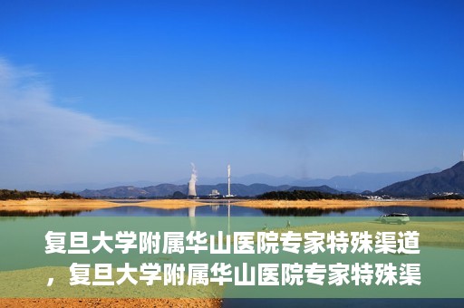 复旦大学附属华山医院专家特殊渠道，复旦大学附属华山医院专家特殊渠道，专业医疗的另一种通道探索