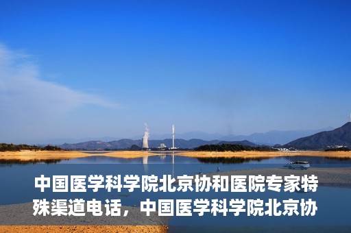 中国医学科学院北京协和医院专家特殊渠道电话，中国医学科学院北京协和医院专家特殊渠道电话专线详解