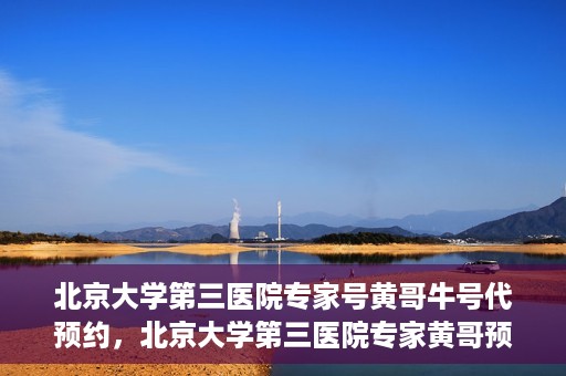 北京大学第三医院专家号黄哥牛号代预约，北京大学第三医院专家黄哥预约服务解析