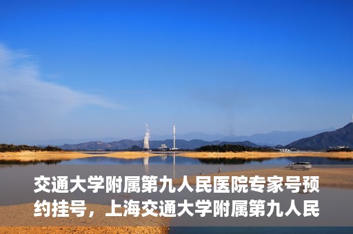 交通大学附属第九人民医院专家号预约挂号，上海交通大学附属第九人民医院专家号预约挂号攻略