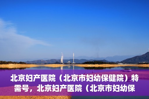 北京妇产医院（北京市妇幼保健院）特需号，北京妇产医院（北京市妇幼保健院）特需号服务详解