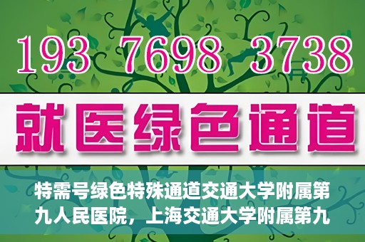 特需号绿色特殊通道交通大学附属第九人民医院，上海交通大学附属第九人民医院特需号绿色特殊通道服务介绍