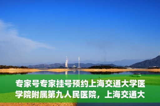 专家号专家挂号预约上海交通大学医学院附属第九人民医院，上海交通大学医学院附属第九人民医院专家号预约挂号攻略