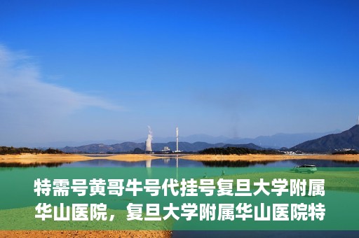 特需号黄哥牛号代挂号复旦大学附属华山医院，复旦大学附属华山医院特需号黄哥牛号代挂号解析