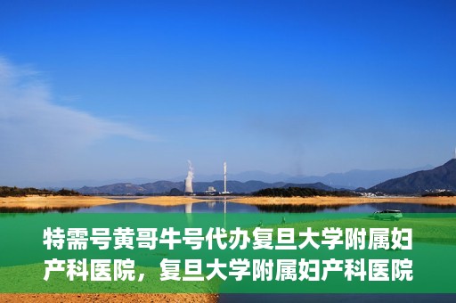 特需号黄哥牛号代办复旦大学附属妇产科医院，复旦大学附属妇产科医院特需号黄哥牛号代办服务解析
