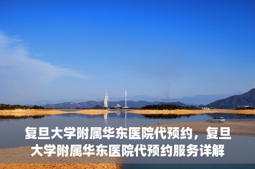 复旦大学附属华东医院代预约，复旦大学附属华东医院代预约服务详解