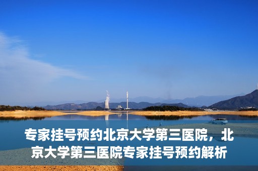 专家挂号预约北京大学第三医院，北京大学第三医院专家挂号预约解析