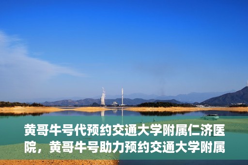 黄哥牛号代预约交通大学附属仁济医院，黄哥牛号助力预约交通大学附属仁济医院，一站式便捷就医体验