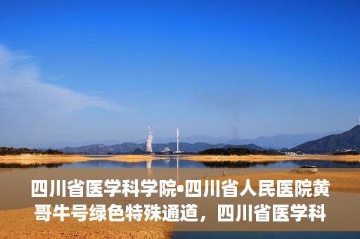 四川省医学科学院•四川省人民医院黄哥牛号绿色特殊通道，四川省医学科学院·四川省人民医院黄哥牛号绿色就医特殊通道