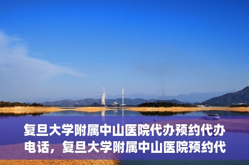 复旦大学附属中山医院代办预约代办电话，复旦大学附属中山医院预约代办服务联系电话详解