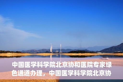 中国医学科学院北京协和医院专家绿色通道办理，中国医学科学院北京协和医院专家绿色通道办理详解