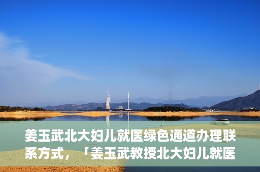 姜玉武北大妇儿就医绿色通道办理联系方式，「姜玉武教授北大妇儿就医绿色通道联系方式公布」